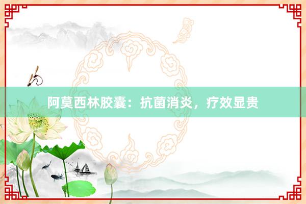 阿莫西林胶囊：抗菌消炎，疗效显贵